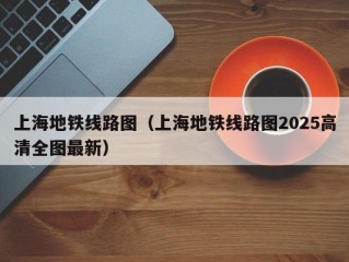上海地铁线路图（上海地铁线路图2025高清全图最新）