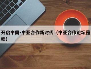开启中国-中亚合作新时代（中亚合作论坛是啥）