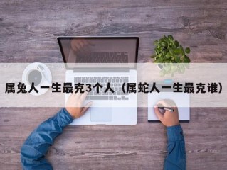属兔人一生最克3个人（属蛇人一生最克谁）