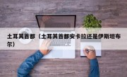 土耳其首都（土耳其首都安卡拉还是伊斯坦布尔）