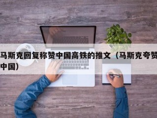 马斯克回复称赞中国高铁的推文（马斯克夸赞中国）