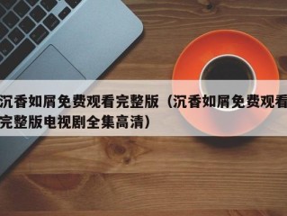 沉香如屑免费观看完整版（沉香如屑免费观看完整版电视剧全集高清）