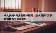 永久关闭6万多自媒体账号（永久关闭6万多自媒体账号是真的吗）