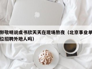 郭敬明说虞书欣天天在现场熬夜（北京事业单位招聘外地人吗）