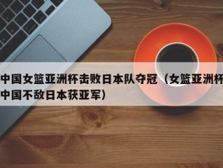 中国女篮亚洲杯击败日本队夺冠（女篮亚洲杯中国不敌日本获亚军）