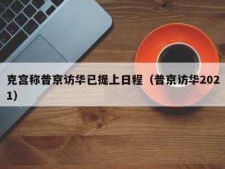 克宫称普京访华已提上日程（普京访华2021）