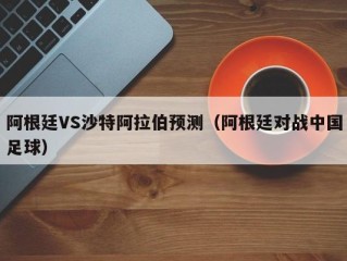 阿根廷VS沙特阿拉伯预测（阿根廷对战中国足球）