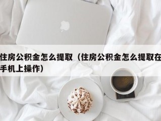 住房公积金怎么提取（住房公积金怎么提取在手机上操作）