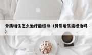 骨质增生怎么治疗能根除（骨质增生能根治吗）