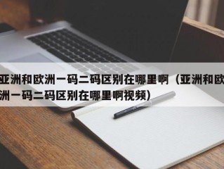 亚洲和欧洲一码二码区别在哪里啊（亚洲和欧洲一码二码区别在哪里啊视频）