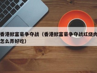 香港掀富豪争夺战（香港掀富豪争夺战红烧肉怎么弄好吃）