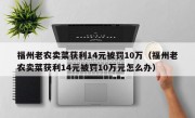 福州老农卖菜获利14元被罚10万（福州老农卖菜获利14元被罚10万元怎么办）