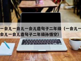 一会儿一会儿一会儿造句子二年级（一会儿一会儿一会儿造句子二年级孙悟空）