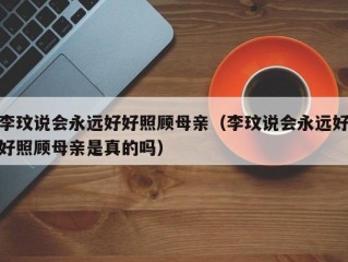 李玟说会永远好好照顾母亲（李玟说会永远好好照顾母亲是真的吗）