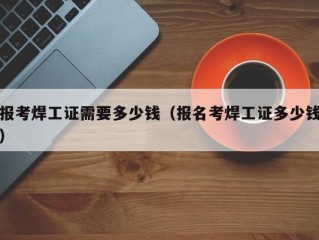 报考焊工证需要多少钱（报名考焊工证多少钱）