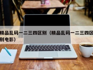 精品乱码一二三四区别（精品乱码一二三四区别电影）