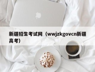 新疆招生考试网（wwjzkgovcn新疆高考）