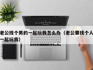 老公找个男的一起玩我怎么办（老公要找个人一起玩我）