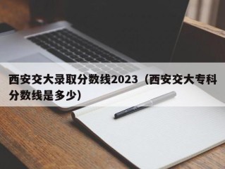 西安交大录取分数线2023（西安交大专科分数线是多少）