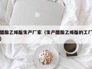 醋酸乙烯酯生产厂家（生产醋酸乙烯酯的工厂）