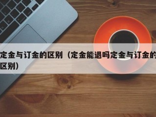 定金与订金的区别（定金能退吗定金与订金的区别）