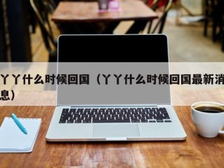 丫丫什么时候回国（丫丫什么时候回国最新消息）