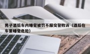 男子酒后车内睡觉被罚不服交警败诉（酒后在车里睡觉危险）