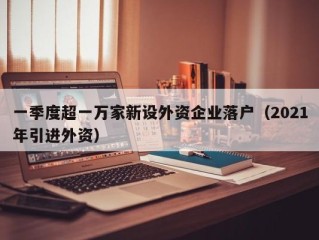 一季度超一万家新设外资企业落户（2021年引进外资）