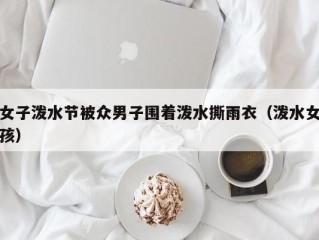 女子泼水节被众男子围着泼水撕雨衣（泼水女孩）