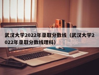 武汉大学2022年录取分数线（武汉大学2022年录取分数线理科）