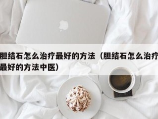 胆结石怎么治疗最好的方法（胆结石怎么治疗最好的方法中医）