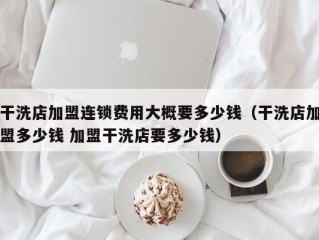 干洗店加盟连锁费用大概要多少钱（干洗店加盟多少钱 加盟干洗店要多少钱）