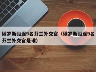 俄罗斯驱逐9名芬兰外交官（俄罗斯驱逐9名芬兰外交官是谁）