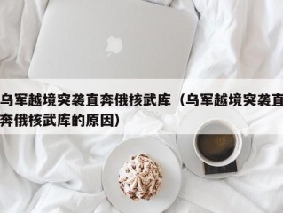 乌军越境突袭直奔俄核武库（乌军越境突袭直奔俄核武库的原因）