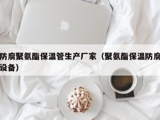 防腐聚氨酯保温管生产厂家（聚氨酯保温防腐设备）