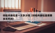 核磁共振检查一次多少钱（核磁共振检查需要多长时间）