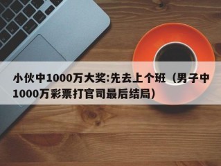 小伙中1000万大奖:先去上个班（男子中1000万彩票打官司最后结局）