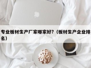 专业板材生产厂家哪家好?（板材生产企业排名）