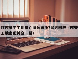 陕西男子工地身亡遗体被抢?警方回应（西安工地出现神奇一幕）