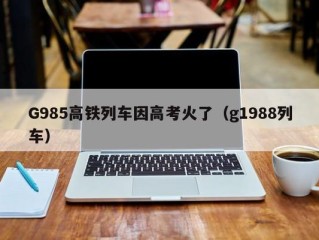 G985高铁列车因高考火了（g1988列车）
