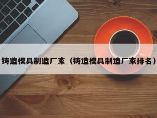铸造模具制造厂家（铸造模具制造厂家排名）