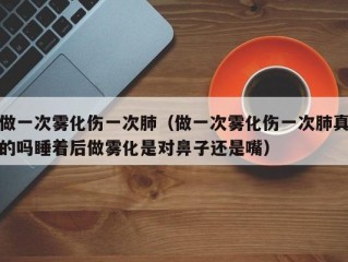 做一次雾化伤一次肺（做一次雾化伤一次肺真的吗睡着后做雾化是对鼻子还是嘴）