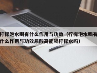 柠檬泡水喝有什么作用与功效（柠檬泡水喝有什么作用与功效尿酸高能喝柠檬水吗）