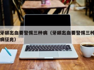 牙龈出血要警惕三种病（牙龈出血要警惕三种病征兆）