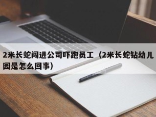 2米长蛇闯进公司吓跑员工（2米长蛇钻幼儿园是怎么回事）