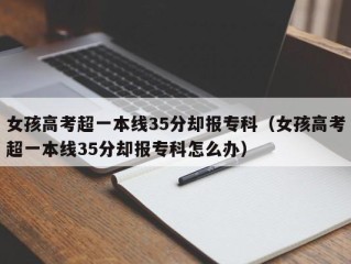 女孩高考超一本线35分却报专科（女孩高考超一本线35分却报专科怎么办）