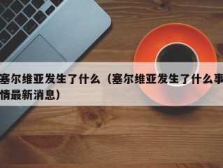 塞尔维亚发生了什么（塞尔维亚发生了什么事情最新消息）