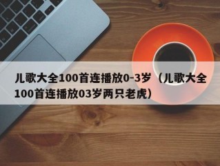 儿歌大全100首连播放0-3岁（儿歌大全100首连播放03岁两只老虎）