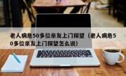 老人病危50多位亲友上门探望（老人病危50多位亲友上门探望怎么说）