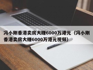 冯小刚香港卖房大赚6000万港元（冯小刚香港卖房大赚6000万港元视频）